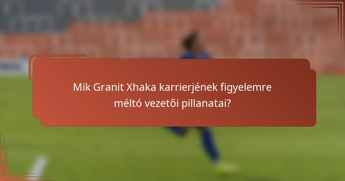 Mik Granit Xhaka karrierjének figyelemre méltó vezetői pillanatai?