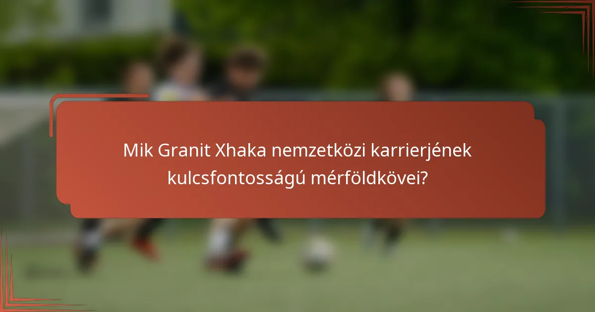 Mik Granit Xhaka nemzetközi karrierjének kulcsfontosságú mérföldkövei?