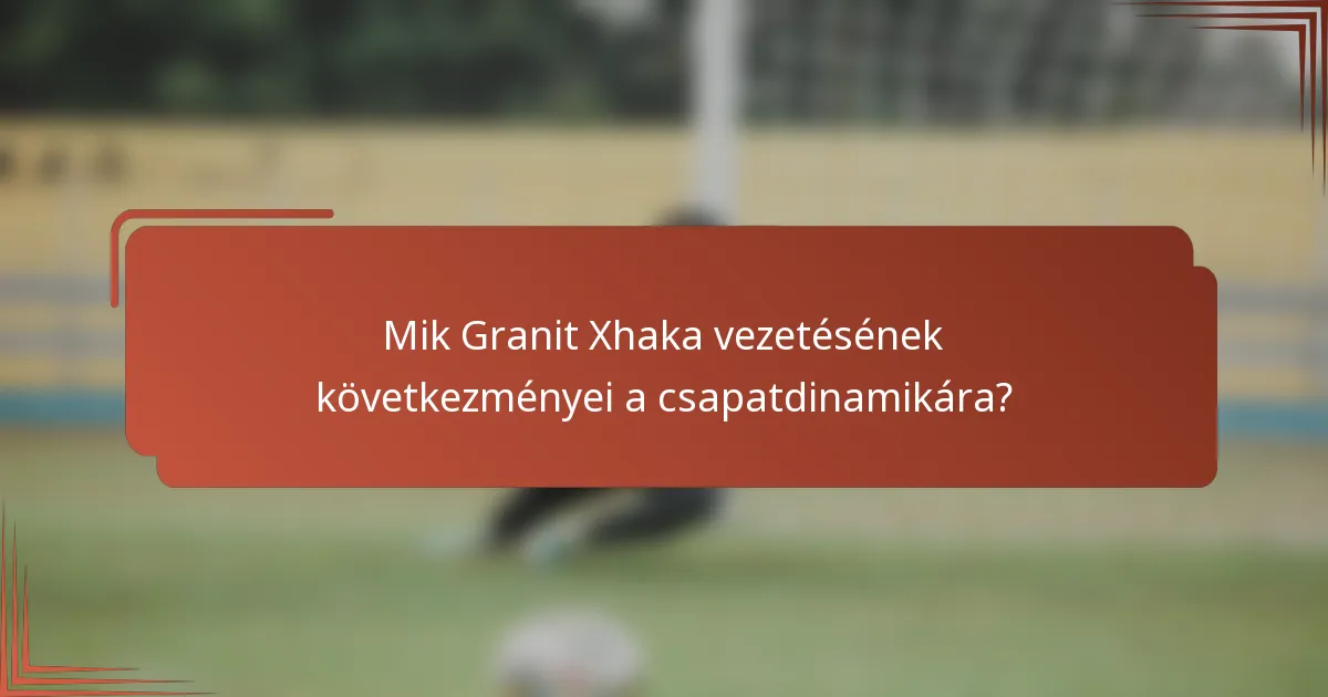 Mik Granit Xhaka vezetésének következményei a csapatdinamikára?